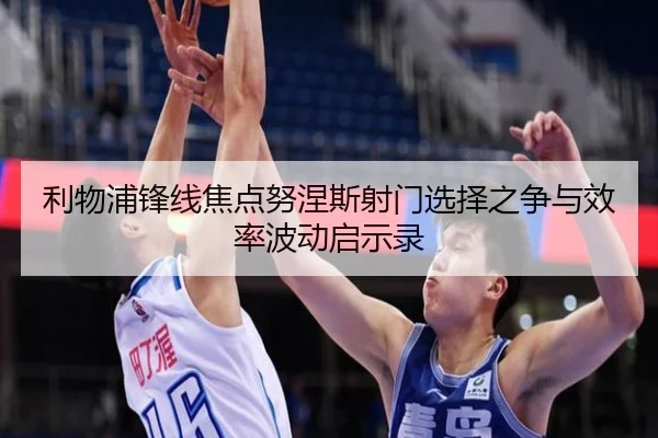 利物浦锋线焦点努涅斯射门选择之争与效率波动启示录