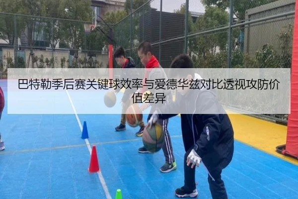 巴特勒季后赛关键球效率与爱德华兹对比透视攻防价值差异