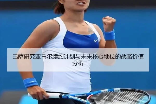 巴萨研究亚马尔续约计划与未来核心地位的战略价值分析