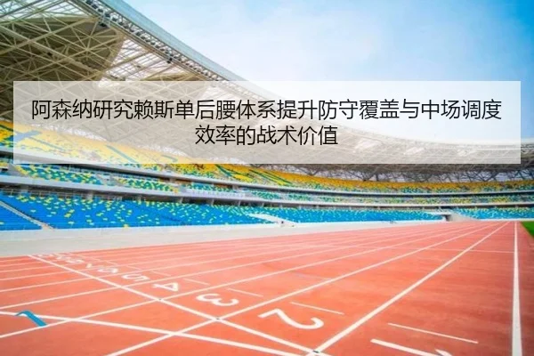 阿森纳研究赖斯单后腰体系提升防守覆盖与中场调度效率的战术价值