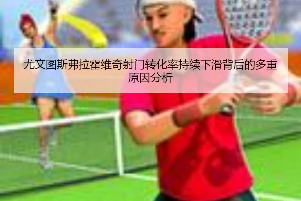 尤文图斯弗拉霍维奇射门转化率持续下滑背后的多重原因分析