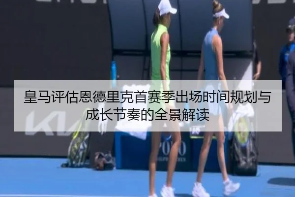 皇马评估恩德里克首赛季出场时间规划与成长节奏的全景解读