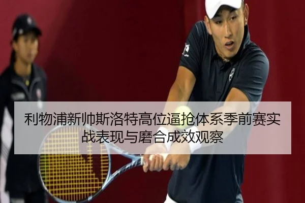利物浦新帅斯洛特高位逼抢体系季前赛实战表现与磨合成效观察